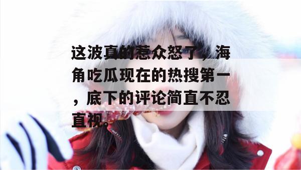 这波真的惹众怒了，海角吃瓜现在的热搜第一，底下的评论简直不忍直视。