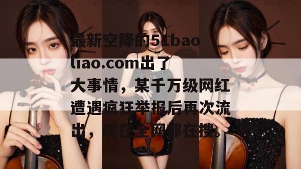 最新空降的51baoliao.com出了大事情，某千万级网红遭遇疯狂举报后再次流出，现在全网都在搜。