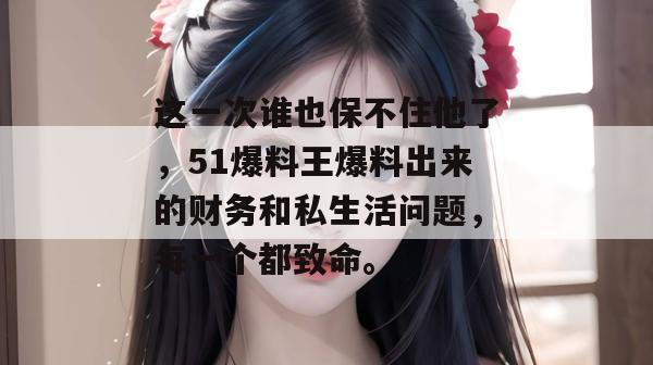 这一次谁也保不住他了,51爆料王爆料出来的财务和私生活问题,每一个都致命。 这一次谁也保不住他了,51爆料王爆料出来的财务和私生活问题,每一个都致命。
