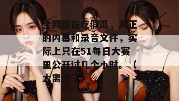 全网都在吃假瓜,真正的内幕和录音文件,实际上只在51每日大赛里公开过几个小时。(太离谱了) 全网都在吃假瓜,真正的内幕和录音文件,实际上只在51每日大赛里公开过几个小时。(太离谱了)