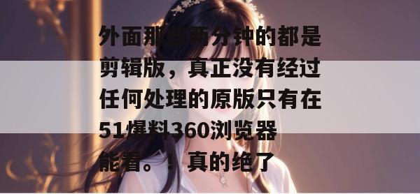 外面那些两分钟的都是剪辑版,真正没有经过任何处理的原版只有在51爆料360浏览器能看。!真的绝了 外面那些两分钟的都是剪辑版,真正没有经过任何处理的原版只有在51爆料360浏览器能看。!真的绝了