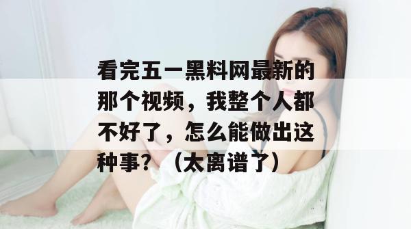 看完五一黑料网最新的那个视频，我整个人都不好了，怎么能做出这种事？（太离谱了）