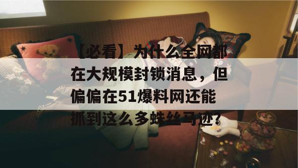 【必看】为什么全网都在大规模封锁消息，但偏偏在51爆料网还能抓到这么多蛛丝马迹？
