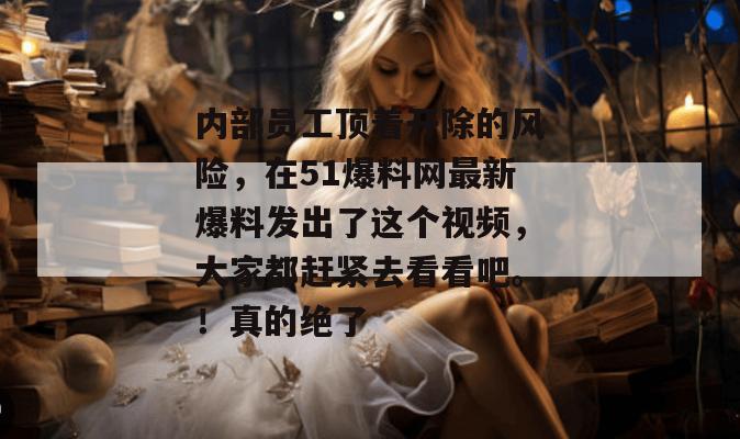 内部员工顶着开除的风险，在51爆料网最新爆料发出了这个视频，大家都赶紧去看看吧。！真的绝了