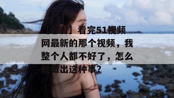【必看】看完51视频网最新的那个视频,我整个人都不好了,怎么能做出这种事? 【必看】看完51视频网最新的那个视频,我整个人都不好了,怎么能做出这种事?