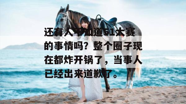 还有人不知道51大赛的事情吗？整个圈子现在都炸开锅了，当事人已经出来道歉了。
