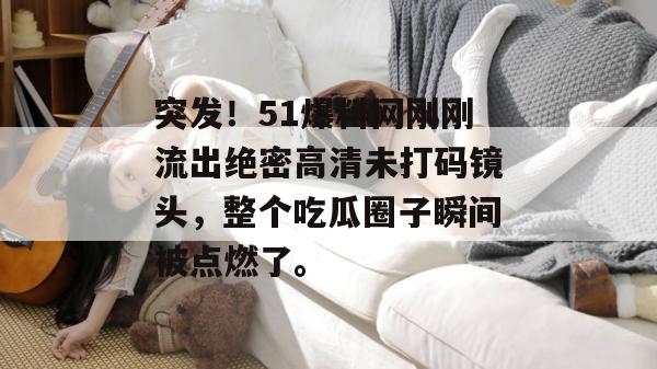 突发!51爆料网刚刚流出绝密高清未打码镜头,整个吃瓜圈子瞬间被点燃了。 突发!51爆料网刚刚流出绝密高清未打码镜头,整个吃瓜圈子瞬间被点燃了。