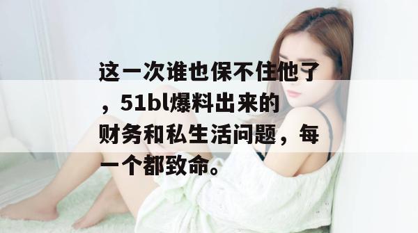 这一次谁也保不住他了，51bl爆料出来的财务和私生活问题，每一个都致命。