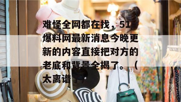 难怪全网都在找,51爆料网最新消息今晚更新的内容直接把对方的老底和背景全揭了。(太离谱了) 难怪全网都在找,51爆料网最新消息今晚更新的内容直接把对方的老底和背景全揭了。(太离谱了)