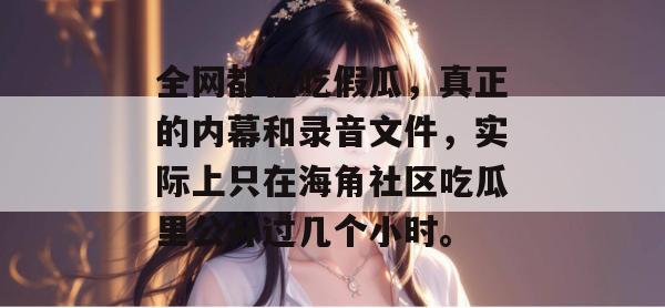 全网都在吃假瓜,真正的内幕和录音文件,实际上只在海角社区吃瓜里公开过几个小时。 全网都在吃假瓜,真正的内幕和录音文件,实际上只在海角社区吃瓜里公开过几个小时。