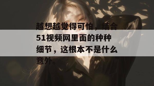 越想越觉得可怕，结合51视频网里面的种种细节，这根本不是什么意外。