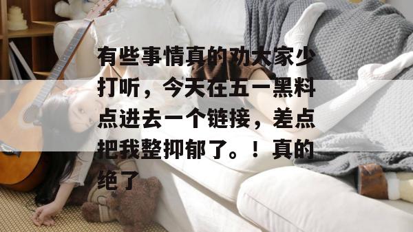 有些事情真的劝大家少打听，今天在五一黑料点进去一个链接，差点把我整抑郁了。！真的绝了