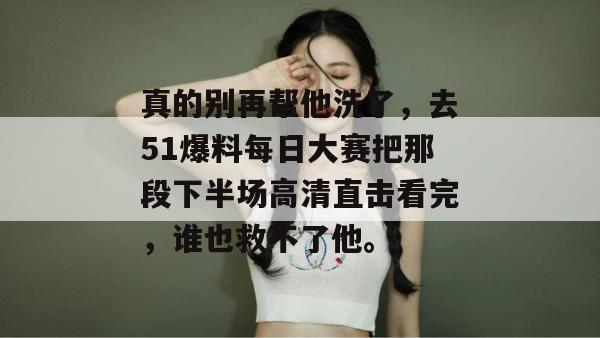 真的别再帮他洗了,去51爆料每日大赛把那段下半场高清直击看完,谁也救不了他。