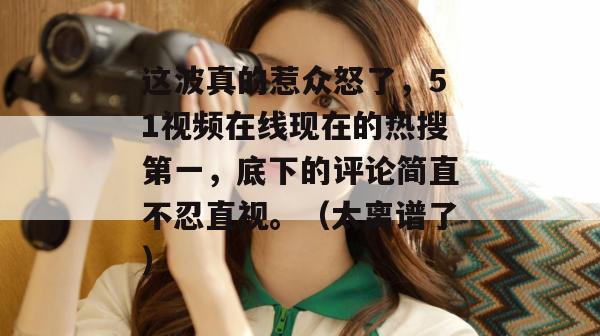 这波真的惹众怒了，51视频在线现在的热搜第一，底下的评论简直不忍直视。（太离谱了）